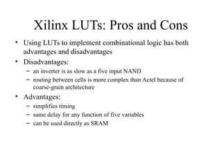Xilinx LUTs: Pros and Cons
• Using LUTs to implement combinational logic has both
advantages and disadvantages
• Disadvantages:
– an inverter is as slow as a five input NAND
– routing between cells is more complex than Actel because of
coarse-grain architecture
• Advantages:
– simplifies timing
– same delay for any function of five variables
– can be used directly as SRAM
 