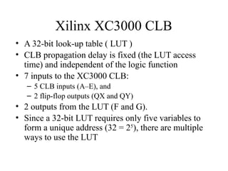 Xilinx XC3000 CLB
• A 32-bit look-up table ( LUT )
• CLB propagation delay is fixed (the LUT access
time) and independent of the logic function
• 7 inputs to the XC3000 CLB:
– 5 CLB inputs (A–E), and
– 2 flip-flop outputs (QX and QY)
• 2 outputs from the LUT (F and G).
• Since a 32-bit LUT requires only five variables to
form a unique address (32 = 25
), there are multiple
ways to use the LUT
 