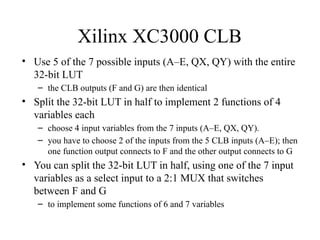 Xilinx XC3000 CLB
• Use 5 of the 7 possible inputs (A–E, QX, QY) with the entire
32-bit LUT
– the CLB outputs (F and G) are then identical
• Split the 32-bit LUT in half to implement 2 functions of 4
variables each
– choose 4 input variables from the 7 inputs (A–E, QX, QY).
– you have to choose 2 of the inputs from the 5 CLB inputs (A–E); then
one function output connects to F and the other output connects to G
• You can split the 32-bit LUT in half, using one of the 7 input
variables as a select input to a 2:1 MUX that switches
between F and G
– to implement some functions of 6 and 7 variables
 