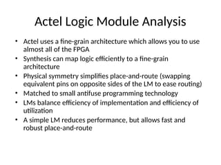 Actel Logic Module Analysis
• Actel uses a fine-grain architecture which allows you to use
almost all of the FPGA
• Synthesis can map logic efficiently to a fine-grain
architecture
• Physical symmetry simplifies place-and-route (swapping
equivalent pins on opposite sides of the LM to ease routing)
• Matched to small antifuse programming technology
• LMs balance efficiency of implementation and efficiency of
utilization
• A simple LM reduces performance, but allows fast and
robust place-and-route
 
