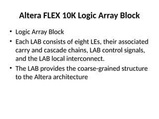 • Logic Array Block
• Each LAB consists of eight LEs, their associated
carry and cascade chains, LAB control signals,
and the LAB local interconnect.
• The LAB provides the coarse-grained structure
to the Altera architecture
Altera FLEX 10K Logic Array Block
 