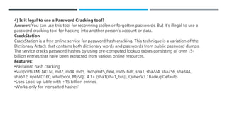 4) Is it legal to use a Password Cracking tool?
Answer: You can use this tool for recovering stolen or forgotten passwords. But it’s illegal to use a
password cracking tool for hacking into another person’s account or data.
CrackStation
CrackStation is a free online service for password hash cracking. This technique is a variation of the
Dictionary Attack that contains both dictionary words and passwords from public password dumps.
The service cracks password hashes by using pre-computed lookup tables consisting of over 15-
billion entries that have been extracted from various online resources.
Features:
•Password hash cracking
•Supports LM, NTLM, md2, md4, md5, md5(md5_hex), md5-half, sha1, sha224, sha256, sha384,
sha512, ripeMD160, whirlpool, MySQL 4.1+ (sha1(sha1_bin)), QubesV3.1BackupDefaults.
•Uses Look-up table with +15 billion entries.
•Works only for ‘nonsalted hashes’.
 