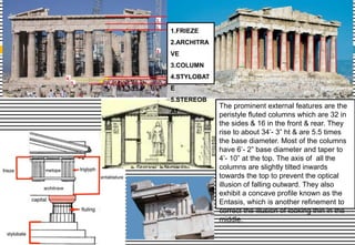 The prominent external features are the
peristyle fluted columns which are 32 in
the sides & 16 in the front & rear. They
rise to about 34’- 3” ht & are 5.5 times
the base diameter. Most of the columns
have 6’- 2” base diameter and taper to
4’- 10” at the top. The axis of all the
columns are slightly tilted inwards
towards the top to prevent the optical
illusion of falling outward. They also
exhibit a concave profile known as the
Entasis, which is another refinement to
correct the illusion of looking thin in the
middle.
1.FRIEZE
2.ARCHITRA
VE
3.COLUMN
4.STYLOBAT
E
5.STEREOB
AT
 