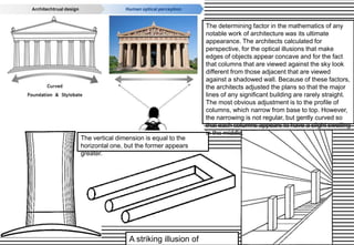 A striking illusion of
The vertical dimension is equal to the
horizontal one, but the former appears
greater.
The determining factor in the mathematics of any
notable work of architecture was its ultimate
appearance. The architects calculated for
perspective, for the optical illusions that make
edges of objects appear concave and for the fact
that columns that are viewed against the sky look
different from those adjacent that are viewed
against a shadowed wall. Because of these factors,
the architects adjusted the plans so that the major
lines of any significant building are rarely straight.
The most obvious adjustment is to the profile of
columns, which narrow from base to top. However,
the narrowing is not regular, but gently curved so
that each columns appears to have a slight swelling
in the middle.
 