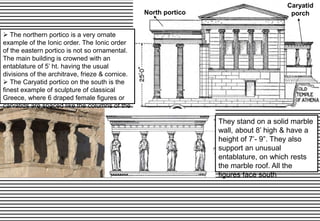 North portico
Caryatid
porch
 The northern portico is a very ornate
example of the Ionic order. The Ionic order
of the eastern portico is not so ornamental.
The main building is crowned with an
entablature of 5’ ht. having the usual
divisions of the architrave, frieze & cornice.
 The Caryatid portico on the south is the
finest example of sculpture of classical
Greece, where 6 draped female figures or
caryatids are spaced like the columns of the
north portico.
They stand on a solid marble
wall, about 8’ high & have a
height of 7’- 9”. They also
support an unusual
entablature, on which rests
the marble roof. All the
figures face south
 