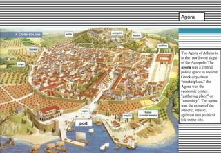 Agora
The Agora of Athens is
in the northwest slope
of the Acropolis The
agora was a central
public space in ancient
Greek city-states.
“marketplace,” the
Agora was the
economic center.
"gathering place" or
"assembly". The agora
was the center of the
athletic, artistic,
spiritual and political
life in the city.
 