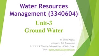 Unit-3
Ground Water
Mr. Dipesh Rajput
Lecturer in Civil Engineering
Dr. S. & S. S. Ghandhy College of Engg. & Tech., Surat
Email: dipesh_rajput2000@yahoo.com
Water Resources
Management (3340604)
1
 