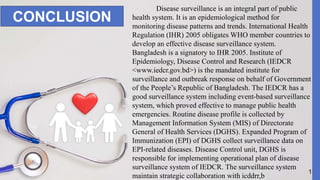 13
CONCLUSION
Disease surveillance is an integral part of public
health system. It is an epidemiological method for
monitoring disease patterns and trends. International Health
Regulation (IHR) 2005 obligates WHO member countries to
develop an effective disease surveillance system.
Bangladesh is a signatory to IHR 2005. Institute of
Epidemiology, Disease Control and Research (IEDCR
<www.iedcr.gov.bd>) is the mandated institute for
surveillance and outbreak response on behalf of Government
of the People’s Republic of Bangladesh. The IEDCR has a
good surveillance system including event-based surveillance
system, which proved effective to manage public health
emergencies. Routine disease profile is collected by
Management Information System (MIS) of Directorate
General of Health Services (DGHS). Expanded Program of
Immunization (EPI) of DGHS collect surveillance data on
EPI-related diseases. Disease Control unit, DGHS is
responsible for implementing operational plan of disease
surveillance system of IEDCR. The surveillance system
maintain strategic collaboration with icddrr,b
 