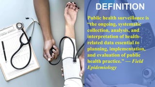 3
DEFINITION
Public health surveillance is
“the ongoing, systematic
collection, analysis, and
interpretation of health-
related data essential to
planning, implementation,
and evaluation of public
health practice.” — Field
Epidemiology
 