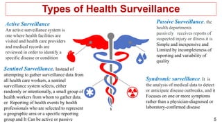 5
Passive Surveillance. the
health departments
passively receives reports of
suspected injury or illness.it is
Simple and inexpensive and
Limited by incompleteness of
reporting and variability of
quality
Active Surveillance
An active surveillance system is
one where health facilities are
visited and health care providers
and medical records are
reviewed in order to identify a
specific disease or condition
Types of Health Surveillance
Sentinel Surveillance. Instead of
attempting to gather surveillance data from
all health care workers, a sentinel
surveillance system selects, either
randomly or intentionally, a small group of
health workers from whom to gather data.
or Reporting of health events by health
professionals who are selected to represent
a geographic area or a specific reporting
group and It Can be active or passive
Syndromic surveillance. It is
the analysis of medical data to detect
or anticipate disease outbreaks, and it
Focuses on one or more symptoms
rather than a physician-diagnosed or
laboratory-confirmed disease
 