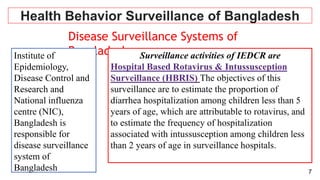 7
Health Behavior Surveillance of Bangladesh
Disease Surveillance Systems of
Bangladesh
Institute of
Epidemiology,
Disease Control and
Research and
National influenza
centre (NIC),
Bangladesh is
responsible for
disease surveillance
system of
Bangladesh
 