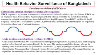 9
Health Behavior Surveillance of Bangladesh
Surveillance activities of IEDCR are
Surveillance through emergency outbreak investigations
IEDCR responds to any unusual health events or diseases reported directly or indirectly to the Director, IEDCR on
an emergency basis. National Rapid Response Team (NRRT), which is formed by the experts from IEDCR,
conducts the outbreak investigations with the help of District Rapid Response Team (DRRT) and Upazila Rapid
Response Team (URRT). Concerned UH&FPO, CS, Directors and Superintendants of the hospitals are responsible
for reporting of any kind of outbreak situations.
Acute meningo-encephalitis surveillance (AMES)
AMES started from October 2007 in collaboration with the partner organizations. Rajshahi, Khulna and Chittagong
medical college hospitals were selected initially for the study. The meningo-encephalitis diseases selected for
reporting under this surveillance are: (1) Japanese Encephalitis, (2) Nipah, (3) Dengue, (4) Other bacterial causes
of encephalitis. The concerned surveillance physicians, Directors and Superintendants of the selected hospitals are
responsible for conducting the surveillance locally and sending the reports bi-weekly.
 