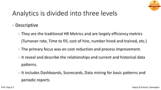 Analytics is divided into three levels
- Descriptive
- They are the traditional HR Metrics and are largely efficiency metrics
(Turnover rate, Time to fill, cost of hire, number hired and trained, etc.)
- The primary focus was on cost reduction and process improvement.
- It reveal and describe the relationships and current and historical data
patterns.
- It includes Dashboards, Scorecards, Data mining for basic patterns and
periodic reports
Prof. Vijay K S Bapuji B-Schools, Davangere
 