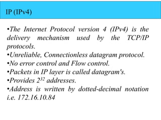 IP (IPv4)
•The Internet Protocol version 4 (IPv4) is the
delivery mechanism used by the TCP/IP
protocols.
•Unreliable, Con...