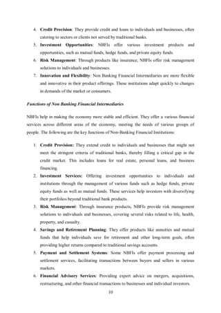 10
4. Credit Provision: They provide credit and loans to individuals and businesses, often
catering to sectors or clients not served by traditional banks.
5. Investment Opportunities: NBFIs offer various investment products and
opportunities, such as mutual funds, hedge funds, and private equity funds.
6. Risk Management: Through products like insurance, NBFIs offer risk management
solutions to individuals and businesses.
7. Innovation and Flexibility: Non Banking Financial Intermediaries are more flexible
and innovative in their product offerings. These institutions adapt quickly to changes
in demands of the market or consumers.
Functions of Non Banking Financial Intermediaries
NBFIs help in making the economy more stable and efficient. They offer a various financial
services across different areas of the economy, meeting the needs of various groups of
people. The following are the key functions of Non-Banking Financial Institutions:
1. Credit Provision: They extend credit to individuals and businesses that might not
meet the stringent criteria of traditional banks, thereby filling a critical gap in the
credit market. This includes loans for real estate, personal loans, and business
financing.
2. Investment Services: Offering investment opportunities to individuals and
institutions through the management of various funds such as hedge funds, private
equity funds as well as mutual funds. These services help investors with diversifying
their portfolios beyond traditional bank products.
3. Risk Management: Through insurance products, NBFIs provide risk management
solutions to individuals and businesses, covering several risks related to life, health,
property, and casualty.
4. Savings and Retirement Planning: They offer products like annuities and mutual
funds that help individuals save for retirement and other long-term goals, often
providing higher returns compared to traditional savings accounts.
5. Payment and Settlement Systems: Some NBFIs offer payment processing and
settlement services, facilitating transactions between buyers and sellers in various
markets.
6. Financial Advisory Services: Providing expert advice on mergers, acquisitions,
restructuring, and other financial transactions to businesses and individual investors.
 
