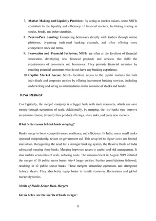 11
7. Market Making and Liquidity Provision: By acting as market makers, some NBFIs
contribute to the liquidity and efficiency of financial markets, facilitating trading in
stocks, bonds, and other securities.
8. Peer-to-Peer Lending: Connecting borrowers directly with lenders through online
platforms, bypassing traditional banking channels, and often offering more
competitive rates and terms.
9. Innovation and Financial Inclusion: NBFIs are often at the forefront of financial
innovation, developing new financial products and services that fulfil the
requirements of consumers and businesses. They promote financial inclusion by
reaching potential customers who do not have any banking experience.
10. Capital Market Access: NBFIs facilitate access to the capital markets for both
individuals and corporate entities by offering investment banking services, including
underwriting and acting as intermediaries in the issuance of stocks and bonds.
BANK MERGER
Cos Typically, the merged company is a bigger bank with more resources, which can save
money through economies of scale. Additionally, by merging, the two banks may improve
investment returns, diversify their product offerings, share risks, and enter new markets.
What is the reason behind banks merging?
Banks merge to boost competitiveness, resilience, and efficiency. In India, many small banks
operated independently, reliant on government aid. This setup led to higher costs and limited
innovation. Recognizing the need for a stronger banking system, the Reserve Bank of India
advocated merging these banks. Merging improves access to capital and risk management. It
also enables economies of scale, reducing costs. The announcement in August 2019 initiated
the merger of 10 public sector banks into 4 larger entities. Further consolidations followed,
resulting in 12 public sector banks. These mergers streamline operations and strengthen
balance sheets. They also better equip banks to handle economic fluctuations and global
market dynamics.
Merits of Public Sector Bank Mergers
Given below are the merits of bank merger:
 