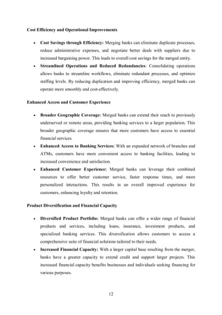 12
Cost Efficiency and Operational Improvements
 Cost Savings through Efficiency: Merging banks can eliminate duplicate processes,
reduce administrative expenses, and negotiate better deals with suppliers due to
increased bargaining power. This leads to overall cost savings for the merged entity.
 Streamlined Operations and Reduced Redundancies: Consolidating operations
allows banks to streamline workflows, eliminate redundant processes, and optimize
staffing levels. By reducing duplication and improving efficiency, merged banks can
operate more smoothly and cost-effectively.
Enhanced Access and Customer Experience
 Broader Geographic Coverage: Merged banks can extend their reach to previously
underserved or remote areas, providing banking services to a larger population. This
broader geographic coverage ensures that more customers have access to essential
financial services.
 Enhanced Access to Banking Services: With an expanded network of branches and
ATMs, customers have more convenient access to banking facilities, leading to
increased convenience and satisfaction.
 Enhanced Customer Experience: Merged banks can leverage their combined
resources to offer better customer service, faster response times, and more
personalized interactions. This results in an overall improved experience for
customers, enhancing loyalty and retention.
Product Diversification and Financial Capacity
 Diversified Product Portfolio: Merged banks can offer a wider range of financial
products and services, including loans, insurance, investment products, and
specialized banking services. This diversification allows customers to access a
comprehensive suite of financial solutions tailored to their needs.
 Increased Financial Capacity: With a larger capital base resulting from the merger,
banks have a greater capacity to extend credit and support larger projects. This
increased financial capacity benefits businesses and individuals seeking financing for
various purposes.
 