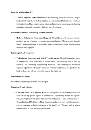 13
Expertise and Best Practices
 Elevated Expertise and Best Practices: By combining teams and resources, merged
banks can leverage the collective expertise and experience of both entities. This leads
to the adoption of best practices, innovation, and continuous improvement in banking
operations, ultimately enhancing efficiency and effectiveness.
Reduced Government Dependency and Sustainability
 Reduced Reliance on Government Support: Merged banks with stronger financial
positions are less reliant on government support or bailouts. This promotes financial
stability and sustainability in the banking sector, reducing the burden on government
resources and taxpayers.
Technological Advancements
 Technological Innovation and Digital Transformation: Merged banks often invest
in modernizing their technological infrastructure, implementing digital banking
solutions, and enhancing cybersecurity measures. This technological innovation
improves operational efficiency, enhances customer experience, and positions the
bank for future growth and competitiveness in the digital era.
Demerits of Bank Merger
Given below are the demerits of a bank merger:
Impact on Decentralization
 Concerns about Local Banking Services: Many public sector banks operate with a
focus on serving specific regions or communities. Mergers may disrupt this regional
focus, leading to concerns about the availability and quality of local banking services.
 Centralization of Decision-Making: Larger merged entities may centralize decision-
making processes, reducing autonomy at the local level. This can lead to slower
response times to local needs and preferences.
 
