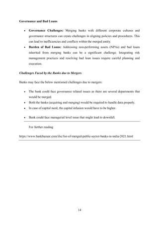 14
Governance and Bad Loans
 Governance Challenges: Merging banks with different corporate cultures and
governance structures can create challenges in aligning policies and procedures. This
can lead to inefficiencies and conflicts within the merged entity.
 Burden of Bad Loans: Addressing non-performing assets (NPAs) and bad loans
inherited from merging banks can be a significant challenge. Integrating risk
management practices and resolving bad loan issues require careful planning and
execution.
Challenges Faced by the Banks due to Mergers
Banks may face the below mentioned challenges due to mergers:
 The bank could face governance related issues as there are several departments that
would be merged.
 Both the banks (acquiring and merging) would be required to handle data properly.
 In case of capital need, the capital infusion would have to be higher.
 Bank could face managerial level issue that might lead to downfall.
For further reading
https://www.bankbazaar.com/ifsc/list-of-merged-public-sector-banks-in-india-2021.html
 