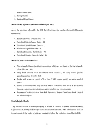 2
2. Private sector banks
3. Foreign banks
4. Regional Rural banks
What are the figures of scheduled banks as per RBI?
As per the latest data released by the RBI, the following are the number of scheduled banks in
our country:
 Scheduled Public Sector Banks – 12
 Scheduled Private Sector Banks – 22
 Scheduled Small Finance Banks – 11
 Scheduled Payments Banks – 3
 Scheduled Regional Rural Banks – 43
 Scheduled Foreign Banks in India – 46
What are Non-Scheduled Banks?
 Non-scheduled banks by definition are those which are not listed in the 2nd schedule
of the RBI act, 1934.
 They don’t conform to all the criteria under clause 42, but dully follow specific
guidelines as laid down by RBI.
 Banks with a reserve capital of less than 5 lakh rupees qualify as non-scheduled
banks.
 Unlike scheduled banks, they are not entitled to borrow from the RBI for normal
banking purposes, except, in an emergency or abnormal circumstances.
 Bangalore City Co-operative Bank Ltd. Bangalore, Baroda City Co-op. Bank Limited
are a few examples.
Non Scheduled Banks
They are described as “a banking company as defined in clause C of section 5 of the Banking
Regulation Act, 1949 (10 of 1949) which is not a scheduled bank.” RBI is the central bank of
the nation and all the banks in India are required to follow the guidelines issued by the RBI.
 