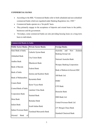 3
COMMERCIAL BANKS
 According to the RBI, “Commercial Banks refer to both scheduled and non-scheduled
commercial banks which are regulated under Banking Regulation Act, 1949.”
 Commercial banks operate on a ‘for-profit’ basis.
 They primarily engage in the acceptance of deposits and extend loans to the public,
businesses and the government.
 Nowadays, some commercial banks are also providing housing loans on a long-term
basis to individuals.
Commercial Banks in India
Public Sector Banks Private Sector Banks Foreign Banks
State Bank of India
Allahabad Bank
Andhra Bank
Bank of Baroda
Bank of India
Bank of Maharashtra
Canara Bank
Central Bank of India
Corporation Bank
Dena Bank
Indian Bank
Indian Overseas Bank
Oriental Bank of
Catholic Syrian Bank
City Union Bank
Dhanlaxmi Bank
Federal Bank
Jammu and Kashmir Bank
Karnataka Bank
Karur Vysya Bank
Lakshmi Vilas Bank
Nainital Bank
Ratnakar Bank
South Indian Bank
Tamilnad Mercantile Bank
Australia and New Zealand
Banking Group Ltd.
National Australia Bank
Westpac Banking Corporation
Bank of Bahrain & Kuwait BSC
AB Bank Ltd.
HSBC
CITI Bank
Deutsche Bank
DBS Bank Ltd.
United Overseas Bank Ltd
J.P. Morgan Chase Bank
Standard Chartered Bank
 