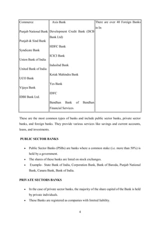 4
Commerce
Punjab National Bank
Punjab & Sind Bank
Syndicate Bank
Union Bank of India
United Bank of India
UCO Bank
Vijaya Bank
IDBI Bank Ltd.
Axis Bank
Development Credit Bank (DCB
Bank Ltd)
HDFC Bank
ICICI Bank
IndusInd Bank
Kotak Mahindra Bank
Yes Bank
IDFC
Bandhan Bank of Bandhan
Financial Services.
There are over 40 Foreign Banks
in In
These are the most common types of banks and include public sector banks, private sector
banks, and foreign banks. They provide various services like savings and current accounts,
loans, and investments.
PUBLIC SECTOR BANKS
 Public Sector Banks (PSBs) are banks where a common stake (i.e. more than 50%) is
held by a government.
 The shares of these banks are listed on stock exchanges.
 Example- State Bank of India, Corporation Bank, Bank of Baroda, Punjab National
Bank, Canara Bank, Bank of India.
PRIVATE SECTORS BANKS
 In the case of private sector banks, the majority of the share capital of the Bank is held
by private individuals.
 These Banks are registered as companies with limited liability.
 