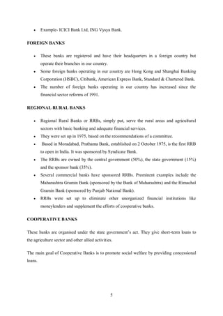 5
 Example- ICICI Bank Ltd, ING Vysya Bank.
FOREIGN BANKS
 These banks are registered and have their headquarters in a foreign country but
operate their branches in our country.
 Some foreign banks operating in our country are Hong Kong and Shanghai Banking
Corporation (HSBC), Citibank, American Express Bank, Standard & Chartered Bank.
 The number of foreign banks operating in our country has increased since the
financial sector reforms of 1991.
REGIONAL RURAL BANKS
 Regional Rural Banks or RRBs, simply put, serve the rural areas and agricultural
sectors with basic banking and adequate financial services.
 They were set up in 1975, based on the recommendations of a committee.
 Based in Moradabad, Prathama Bank, established on 2 October 1975, is the first RRB
to open in India. It was sponsored by Syndicate Bank.
 The RRBs are owned by the central government (50%), the state government (15%)
and the sponsor bank (35%).
 Several commercial banks have sponsored RRBs. Prominent examples include the
Maharashtra Gramin Bank (sponsored by the Bank of Maharashtra) and the Himachal
Gramin Bank (sponsored by Punjab National Bank).
 RRBs were set up to eliminate other unorganized financial institutions like
moneylenders and supplement the efforts of cooperative banks.
COOPERATIVE BANKS
These banks are organised under the state government’s act. They give short-term loans to
the agriculture sector and other allied activities.
The main goal of Cooperative Banks is to promote social welfare by providing concessional
loans.
 