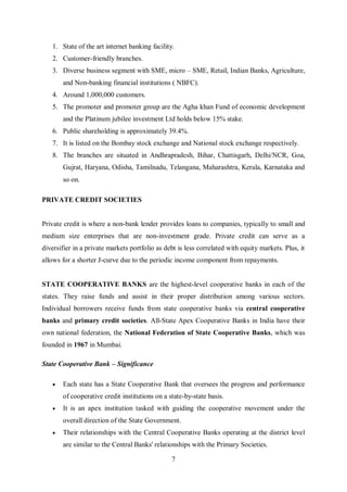 7
1. State of the art internet banking facility.
2. Customer-friendly branches.
3. Diverse business segment with SME, micro – SME, Retail, Indian Banks, Agriculture,
and Non-banking financial institutions ( NBFC).
4. Around 1,000,000 customers.
5. The promoter and promoter group are the Agha khan Fund of economic development
and the Platinum jubilee investment Ltd holds below 15% stake.
6. Public shareholding is approximately 39.4%.
7. It is listed on the Bombay stock exchange and National stock exchange respectively.
8. The branches are situated in Andhrapradesh, Bihar, Chattisgarh, Delhi/NCR, Goa,
Gujrat, Haryana, Odisha, Tamilnadu, Telangana, Maharashtra, Kerala, Karnataka and
so on.
PRIVATE CREDIT SOCIETIES
Private credit is where a non-bank lender provides loans to companies, typically to small and
medium size enterprises that are non-investment grade. Private credit can serve as a
diversifier in a private markets portfolio as debt is less correlated with equity markets. Plus, it
allows for a shorter J-curve due to the periodic income component from repayments.
STATE COOPERATIVE BANKS are the highest-level cooperative banks in each of the
states. They raise funds and assist in their proper distribution among various sectors.
Individual borrowers receive funds from state cooperative banks via central cooperative
banks and primary credit societies. All-State Apex Cooperative Banks in India have their
own national federation, the National Federation of State Cooperative Banks, which was
founded in 1967 in Mumbai.
State Cooperative Bank – Significance
 Each state has a State Cooperative Bank that oversees the progress and performance
of cooperative credit institutions on a state-by-state basis.
 It is an apex institution tasked with guiding the cooperative movement under the
overall direction of the State Government.
 Their relationships with the Central Cooperative Banks operating at the district level
are similar to the Central Banks' relationships with the Primary Societies.
 