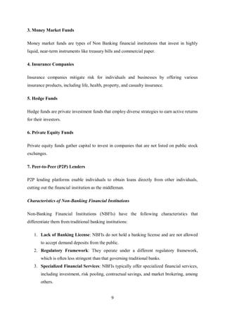9
3. Money Market Funds
Money market funds are types of Non Banking financial institutions that invest in highly
liquid, near-term instruments like treasury bills and commercial paper.
4. Insurance Companies
Insurance companies mitigate risk for individuals and businesses by offering various
insurance products, including life, health, property, and casualty insurance.
5. Hedge Funds
Hedge funds are private investment funds that employ diverse strategies to earn active returns
for their investors.
6. Private Equity Funds
Private equity funds gather capital to invest in companies that are not listed on public stock
exchanges.
7. Peer-to-Peer (P2P) Lenders
P2P lending platforms enable individuals to obtain loans directly from other individuals,
cutting out the financial institution as the middleman.
Characteristics of Non-Banking Financial Institutions
Non-Banking Financial Institutions (NBFIs) have the following characteristics that
differentiate them from traditional banking institutions:
1. Lack of Banking License: NBFIs do not hold a banking license and are not allowed
to accept demand deposits from the public.
2. Regulatory Framework: They operate under a different regulatory framework,
which is often less stringent than that governing traditional banks.
3. Specialized Financial Services: NBFIs typically offer specialized financial services,
including investment, risk pooling, contractual savings, and market brokering, among
others.
 