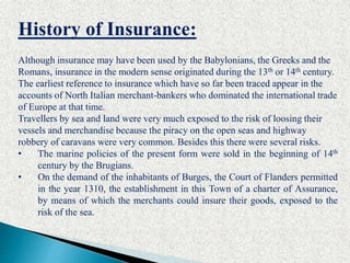 History of Insurance:
Although insurance may have been used by the Babylonians, the Greeks and the
Romans, insurance in the modern sense originated during the 13th or 14th century.
The earliest reference to insurance which have so far been traced appear in the
accounts of North Italian merchant-bankers who dominated the international trade
of Europe at that time.
Travellers by sea and land were very much exposed to the risk of loosing their
vessels and merchandise because the piracy on the open seas and highway
robbery of caravans were very common. Besides this there were several risks.
• The marine policies of the present form were sold in the beginning of 14th
century by the Brugians.
• On the demand of the inhabitants of Burges, the Court of Flanders permitted
in the year 1310, the establishment in this Town of a charter of Assurance,
by means of which the merchants could insure their goods, exposed to the
risk of the sea.
 