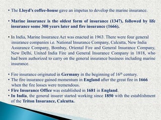 • The Lloyd’s coffee-house gave an impetus to develop the marine insurance.
• Marine insurance is the oldest form of insurance (1347), followed by life
insurance some 300 years later and fire insurance (1666).
• In India, Marine Insurance Act was enacted in 1963. There were four general
insurance companies i.e. National Insurance Company, Calcutta, New India
Assurance Company, Bombay, Oriental Fire and General Insurance Company,
New Delhi, United India Fire and General Insurance Company in 1818, who
had been authorized to carry on the general insurance business including marine
insurance.
• Fire insurance originated in Germany in the beginning of 16th century.
• The fire insurance gained momentum in England after the great fire in 1666
when the fire losses were tremendous.
• Fire Insurance Office was established in 1681 in England.
• In India, the general insurer started working since 1850 with the establishment
of the Triton Insurance, Calcutta.
 