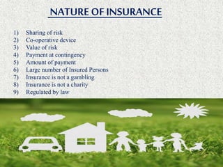 NATUREOFINSURANCE
1) Sharing of risk
2) Co-operative device
3) Value of risk
4) Payment at contingency
5) Amount of payment
6) Large number of Insured Persons
7) Insurance is not a gambling
8) Insurance is not a charity
9) Regulated by law
 