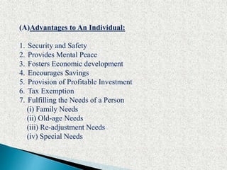 (A)Advantages to An Individual:
1. Security and Safety
2. Provides Mental Peace
3. Fosters Economic development
4. Encourages Savings
5. Provision of Profitable Investment
6. Tax Exemption
7. Fulfilling the Needs of a Person
(i) Family Needs
(ii) Old-age Needs
(iii) Re-adjustment Needs
(iv) Special Needs
 