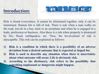 Introduction:
Risk is found everywhere. It cannot be eliminated together, only it can be
minimised. Human life is full of risk. There is risk when a man walks on
the road, travels in a bus, train or an aeroplane and when he is engaged in a
trade, profession or business. Also there is a risk when property is destroyed
by fire, flood, earthquakes, etc. Thus, the involvement of risk is
inescapable. This risk can be explained as follows:
1) Risk is a condition in which there is a possibility of an adverse
deviation from a desired outcome that is expected or hoped for.
2) Risk is used to describe any situation when there is uncertainty
about what outcome will occur. Life is obviously risk.
3) According to the dictionary, risk refers to the possibility that
something unpleasant or dangerous might happen.
 