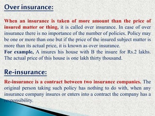 Overinsurance:
When an insurance is taken of more amount than the price of
insured matter or thing, it is called over insurance. In case of over
insurance there is no importance of the number of policies. Policy may
be one or more than one but if the price of the insured subject matter is
more than its actual price, it is known as over insurance.
For example, A insures his house with B the insure for Rs.2 lakhs.
The actual price of this house is one lakh thirty thousand.
Re-insurance:
Re-insurance is a contract between two insurance companies. The
original person taking such policy has nothing to do with, when any
insurance company insures or enters into a contract the company has a
responsibility.
 