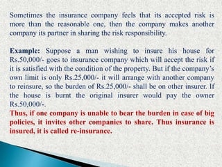 Sometimes the insurance company feels that its accepted risk is
more than the reasonable one, then the company makes another
company its partner in sharing the risk responsibility.
Example: Suppose a man wishing to insure his house for
Rs.50,000/- goes to insurance company which will accept the risk if
it is satisfied with the condition of the property. But if the company’s
own limit is only Rs.25,000/- it will arrange with another company
to reinsure, so the burden of Rs.25,000/- shall be on other insurer. If
the house is burnt the original insurer would pay the owner
Rs.50,000/-.
Thus, if one company is unable to bear the burden in case of big
policies, it invites other companies to share. Thus insurance is
insured, it is called re-insurance.
 
