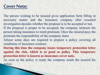 Cover Note:
The person wishing to be insured gives application form filling in
necessary matter and the insurance company after essential
investigation decides whether the proposal is to be accepted or not.
If the proposal is proper to be accepted, the company instructs the
person taking insurance to remit premium. Once the insured pays the
premium the responsibility of the company starts.
Atleast some days are required to prepare a policy covering all
conditions of insurance contract.
During this time the company issues temporary protection letter
against the risk, which is as good as policy. This temporary
protection letter is known as insurance cover note.
As soon as the policy is ready the company sends the insured his
policy.
 