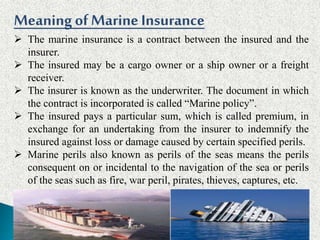 MeaningofMarine Insurance
 The marine insurance is a contract between the insured and the
insurer.
 The insured may be a cargo owner or a ship owner or a freight
receiver.
 The insurer is known as the underwriter. The document in which
the contract is incorporated is called “Marine policy”.
 The insured pays a particular sum, which is called premium, in
exchange for an undertaking from the insurer to indemnify the
insured against loss or damage caused by certain specified perils.
 Marine perils also known as perils of the seas means the perils
consequent on or incidental to the navigation of the sea or perils
of the seas such as fire, war peril, pirates, thieves, captures, etc.
 