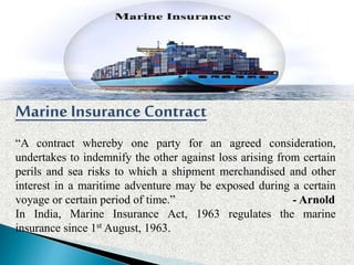 Marine Insurance Contract
“A contract whereby one party for an agreed consideration,
undertakes to indemnify the other against loss arising from certain
perils and sea risks to which a shipment merchandised and other
interest in a maritime adventure may be exposed during a certain
voyage or certain period of time.” - Arnold
In India, Marine Insurance Act, 1963 regulates the marine
insurance since 1st August, 1963.
 