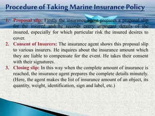 Procedure ofTakingMarine Insurance Policy
1. Proposal slip: Firstly the insurance agent prepares a proposal slip
for the insured and he records every important details of the
insured, especially for which particular risk the insured desires to
cover.
2. Consent of Insurers: The insurance agent shows this proposal slip
to various insurers. He inquires about the insurance amount which
they are liable to compensate for the event. He takes their consent
with their signatures.
3. Closing slip: In this way when the complete amount of insurance is
reached, the insurance agent prepares the complete details minutely.
(Here, the agent makes the list of insurance amount of an object, its
quantity, weight, identification, sign and label, etc.)
 