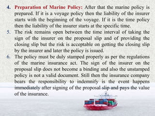4. Preparation of Marine Policy: After that the marine policy is
prepared. If it is a voyage policy then the liability of the insurer
starts with the beginning of the voyage. If it is the time policy
then the liability of the insurer starts at the specific time.
5. The risk remains open between the time interval of taking the
sign of the insurer on the proposal slip and of providing the
closing slip but the risk is acceptable on getting the closing slip
by the insurer and later the policy is issued.
6. The policy must be duly stamped properly as per the regulations
of the marine insurance act. The sign of the insurer on the
proposal slip does not become a binding and also the unstamped
policy is not a valid document. Still then the insurance company
bears the responsibility to indemnify is the event happens
immediately after signing of the proposal slip and pays the value
of the insurance.
 