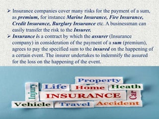  Insurance companies cover many risks for the payment of a sum,
as premium, for instance Marine Insurance, Fire Insurance,
Credit Insurance, Burglary Insurance etc. A businessman can
easily transfer the risk to the Insurer.
 Insurance is a contract by which the assurer (Insurance
company) in consideration of the payment of a sum (premium),
agrees to pay the specified sum to the insured on the happening of
a certain event. The insurer undertakes to indemnify the assured
for the loss on the happening of the event.
 