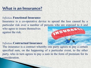 What is anInsurance?
Definition: Functional Insurance
Insurance is a co-operative device to spread the loss caused by a
particular risk over a number of persons who are exposed to it and
who agree to insure themselves
against the risk.
Definition: Contractual Insurance
The insurance is a contract whereby one party agrees to pay a certain
specified sum, on the happening of a particular event, to the other
party, who in turn agrees to pay a sum in the form of premium for its
consideration.
 