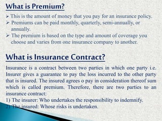 What is Premium?
 This is the amount of money that you pay for an insurance policy.
 Premiums can be paid monthly, quarterly, semi-annually, or
annually.
 The premium is based on the type and amount of coverage you
choose and varies from one insurance company to another.
What is Insurance Contract?
Insurance is a contract between two parties in which one party i.e.
Insurer gives a guarantee to pay the loss incurred to the other party
that is insured. The insured agrees o pay in consideration thereof sum
which is called premium. Therefore, there are two parties to an
insurance contract:
1) The insurer: Who undertakes the responsibility to indemnify.
2) The insured: Whose risks is undertaken.
 