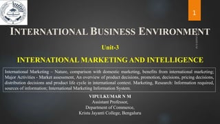 INTERNATIONAL MARKETING AND INTELLIGENCE
Unit-3
International Marketing – Nature, comparison with domestic marketing, benefits from international marketing;
Major Activities - Market assessment, An overview of product decisions, promotion, decisions, pricing decisions,
distribution decisions and product life cycle in international context. Marketing, Research: Information required,
sources of information; International Marketing Information System.
INTERNATIONAL BUSINESS ENVIRONMENT
1
VIPULKUMAR N M
Assistant Professor,
Department of Commerce,
Kristu Jayanti College, Bengaluru
 