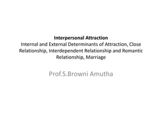 Interpersonal Attraction
Internal and External Determinants of Attraction, Close
Relationship, Interdependent Relationship and Romantic
Relationship, Marriage
Prof.S.Browni Amutha
 