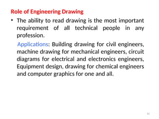 Role of Engineering Drawing
• The ability to read drawing is the most important
requirement of all technical people in any
profession.
Applications: Building drawing for civil engineers,
machine drawing for mechanical engineers, circuit
diagrams for electrical and electronics engineers,
Equipment design, drawing for chemical engineers
and computer graphics for one and all.
10
 