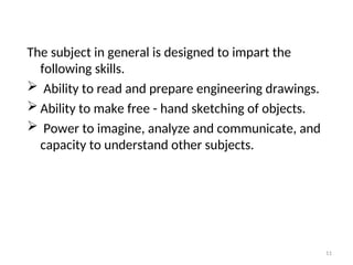 The subject in general is designed to impart the
following skills.
 Ability to read and prepare engineering drawings.
 Ability to make free - hand sketching of objects.
 Power to imagine, analyze and communicate, and
capacity to understand other subjects.
11
 