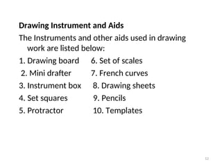 Drawing Instrument and Aids
The Instruments and other aids used in drawing
work are listed below:
1. Drawing board 6. Set of scales
2. Mini drafter 7. French curves
3. Instrument box 8. Drawing sheets
4. Set squares 9. Pencils
5. Protractor 10. Templates
12
 