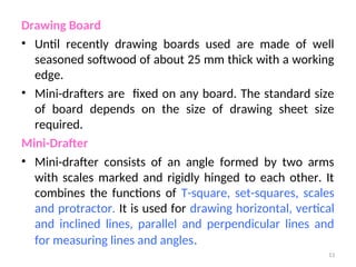 Drawing Board
• Until recently drawing boards used are made of well
seasoned softwood of about 25 mm thick with a working
edge.
• Mini-drafters are fixed on any board. The standard size
of board depends on the size of drawing sheet size
required.
Mini-Drafter
• Mini-drafter consists of an angle formed by two arms
with scales marked and rigidly hinged to each other. It
combines the functions of T-square, set-squares, scales
and protractor. It is used for drawing horizontal, vertical
and inclined lines, parallel and perpendicular lines and
for measuring lines and angles.
13
 